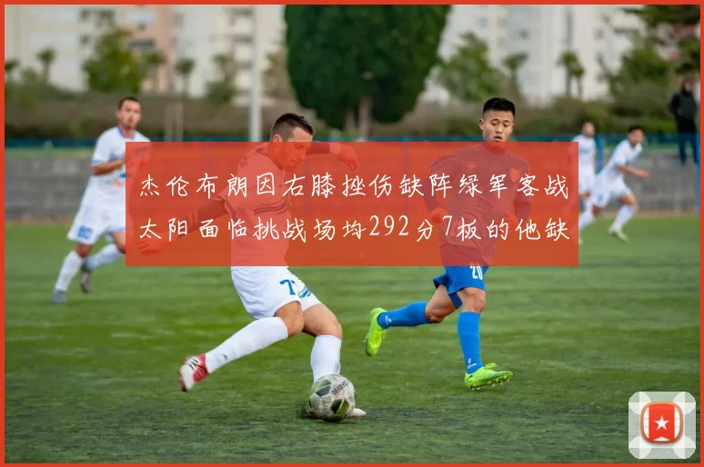 杰伦布朗因右膝挫伤缺阵绿军客战太阳面临挑战场均292分7板的他缺席影响大