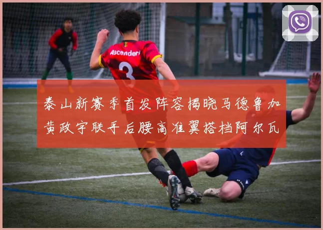 泰山新赛季首发阵容揭晓马德鲁加黄政宇联手后腰高准翼搭档阿尔瓦罗