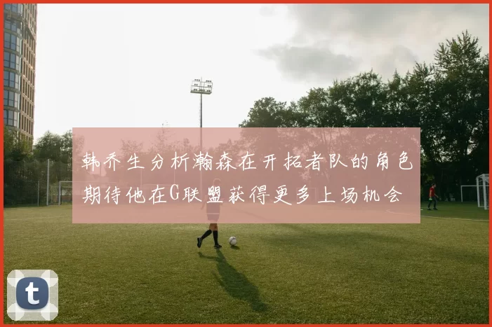 韩乔生分析瀚森在开拓者队的角色期待他在G联盟获得更多上场机会