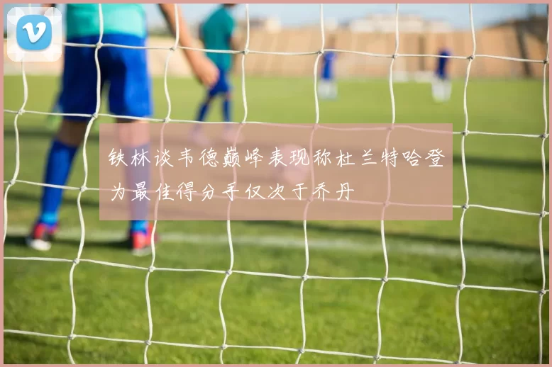 铁林谈韦德巅峰表现称杜兰特哈登为最佳得分手仅次于乔丹