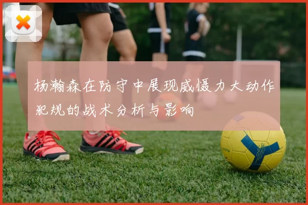 杨瀚森在防守中展现威慑力大动作犯规的战术分析与影响