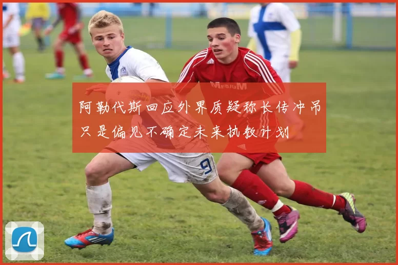 阿勒代斯回应外界质疑称长传冲吊只是偏见不确定未来执教计划
