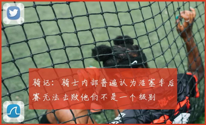 骑记：骑士内部普遍认为活塞季后赛无法击败他们不是一个级别