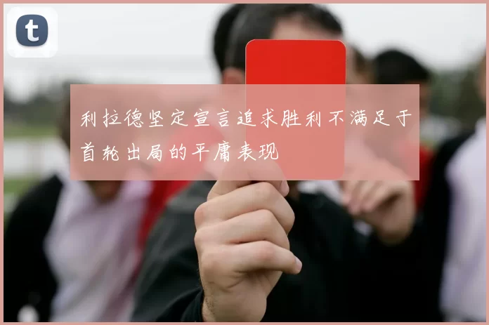 利拉德坚定宣言追求胜利不满足于首轮出局的平庸表现