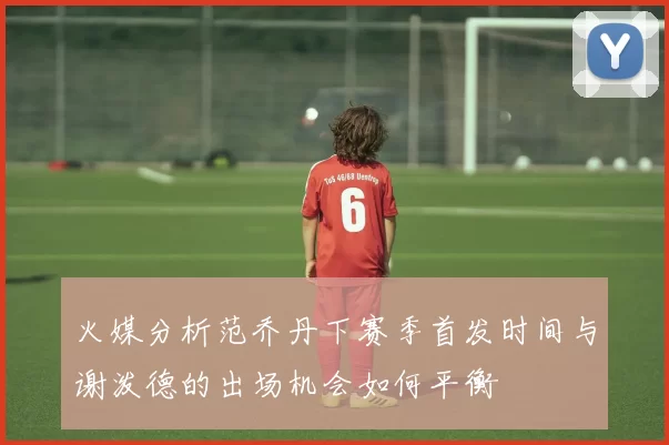 火媒分析范乔丹下赛季首发时间与谢泼德的出场机会如何平衡