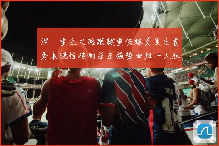 涅槃重生之路跟腱重伤球员复出首秀表现惊艳耐杀王强势回归一人独得30分以上