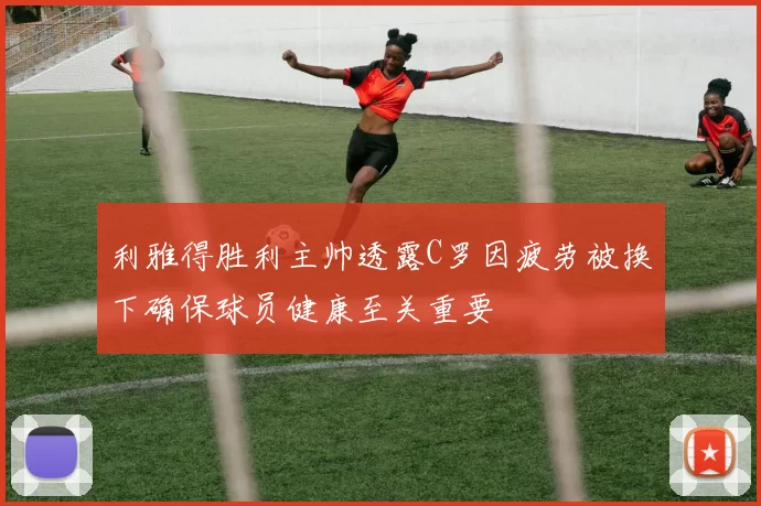 利雅得胜利主帅透露C罗因疲劳被换下确保球员健康至关重要