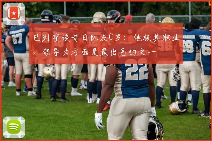 巴列霍谈昔日队友C罗：他极其职业，领导力方面是最出色的之一