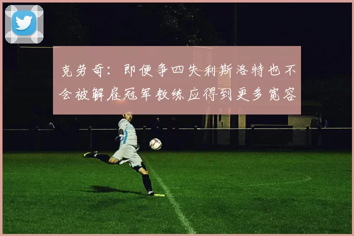 克劳奇：即便争四失利斯洛特也不会被解雇冠军教练应得到更多宽容与理解