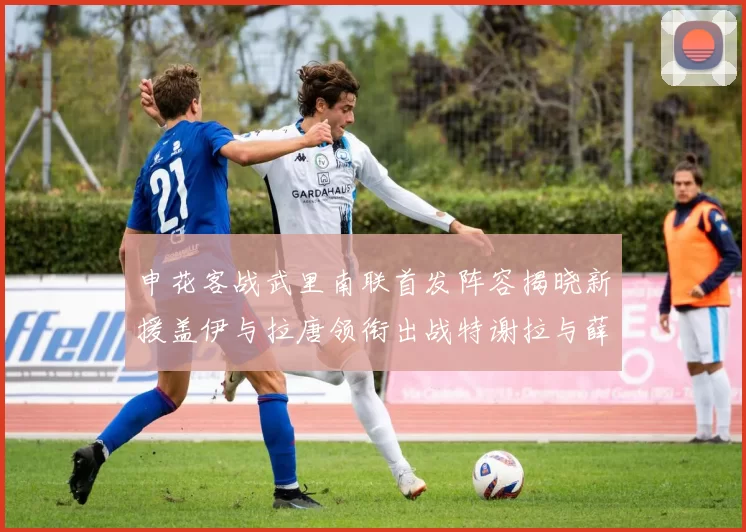 申花客战武里南联首发阵容揭晓新援盖伊与拉唐领衔出战特谢拉与薛庆浩同场竞技