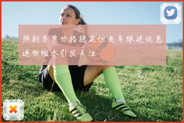 热刺季票价格稳定但老年球迷优惠逐渐缩水引发关注