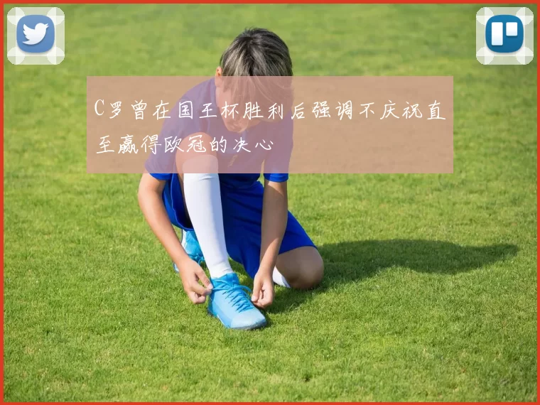 C罗曾在国王杯胜利后强调不庆祝直至赢得欧冠的决心