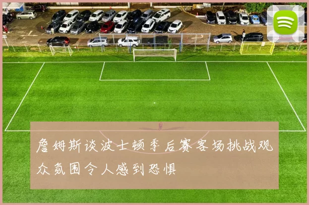 詹姆斯谈波士顿季后赛客场挑战观众氛围令人感到恐惧
