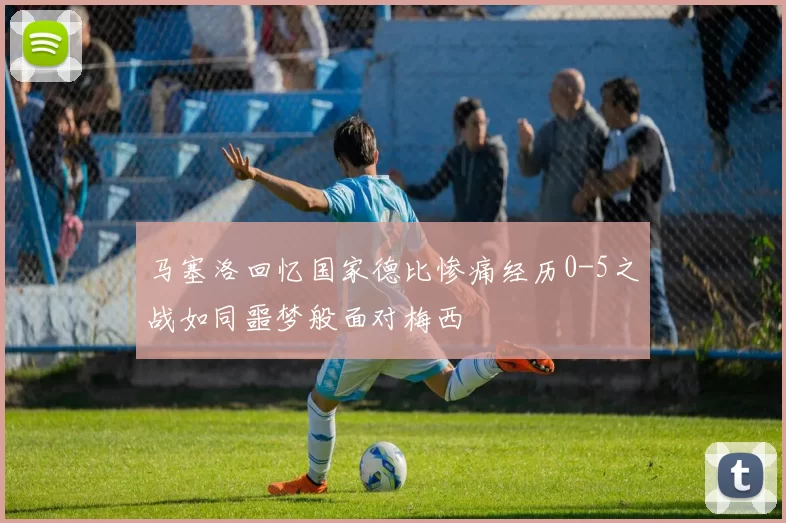 马塞洛回忆国家德比惨痛经历0-5之战如同噩梦般面对梅西