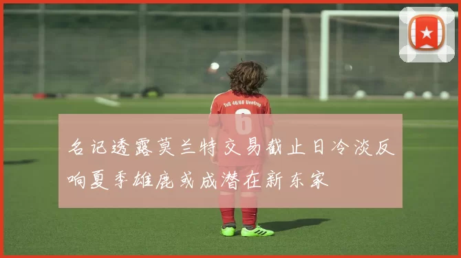 名记透露莫兰特交易截止日冷淡反响夏季雄鹿或成潜在新东家