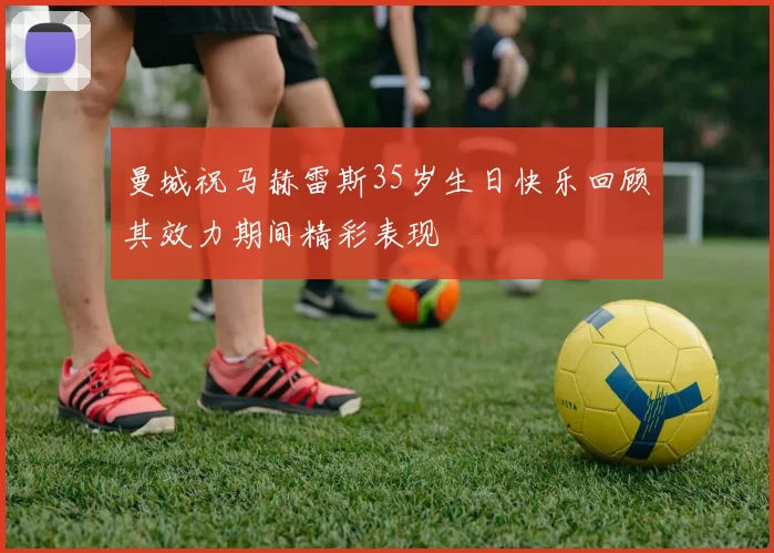 曼城祝马赫雷斯35岁生日快乐回顾其效力期间精彩表现