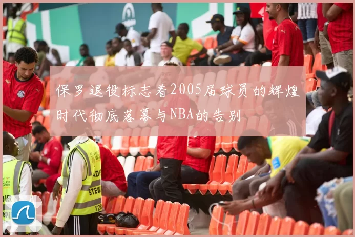 保罗退役标志着2005届球员的辉煌时代彻底落幕与NBA的告别