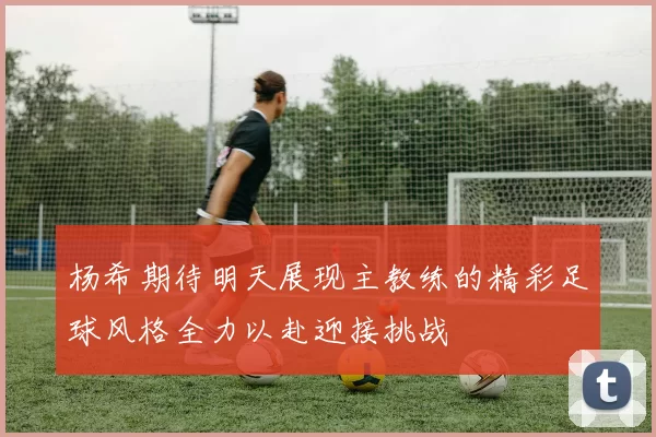 杨希期待明天展现主教练的精彩足球风格全力以赴迎接挑战