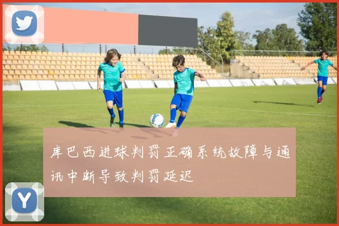 库巴西进球判罚正确系统故障与通讯中断导致判罚延迟