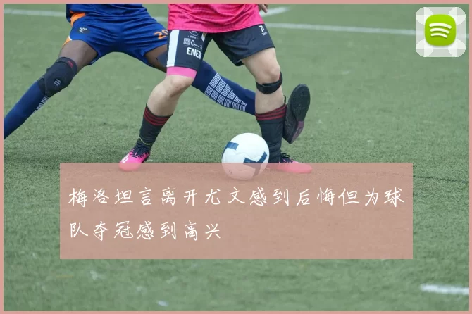 梅洛坦言离开尤文感到后悔但为球队夺冠感到高兴