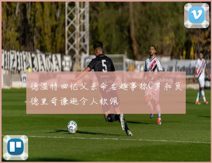 德温特回忆父亲命名趣事称C罗和莫德里奇谦逊令人钦佩