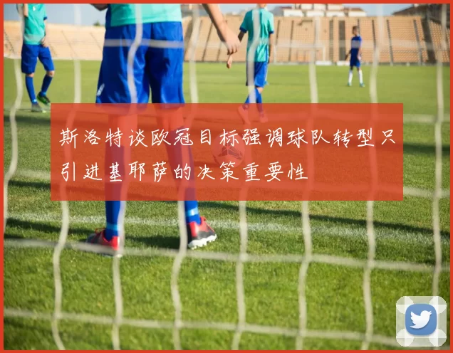斯洛特谈欧冠目标强调球队转型只引进基耶萨的决策重要性