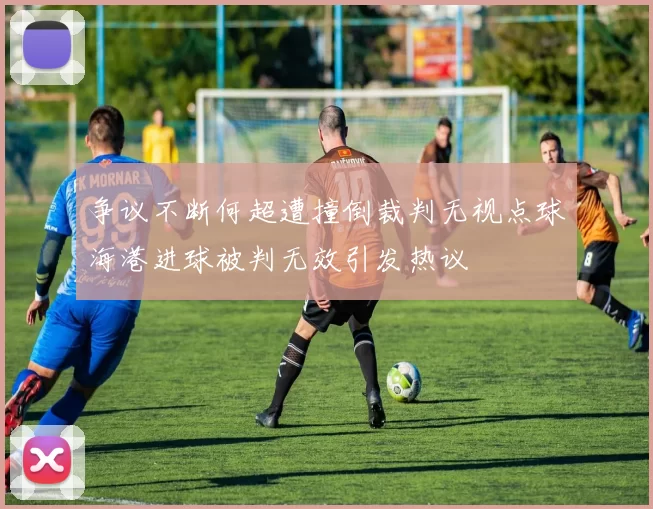 争议不断何超遭撞倒裁判无视点球海港进球被判无效引发热议