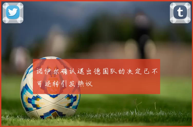 诺伊尔确认退出德国队的决定已不可逆转引发热议