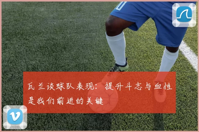 瓦兰谈球队表现：提升斗志与血性是我们前进的关键