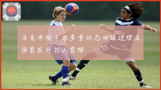 马竞中场卡尔多索状态回暖连续五场首发并打入首球