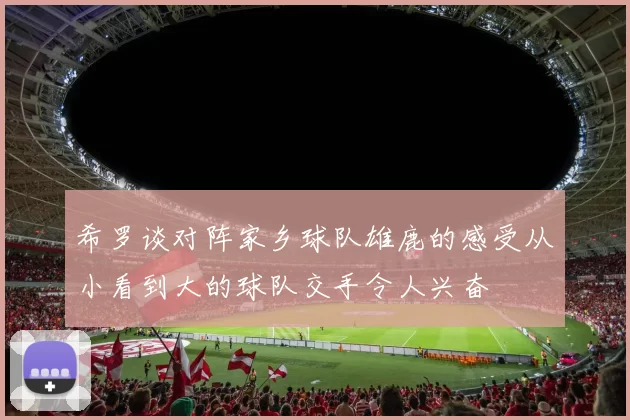 希罗谈对阵家乡球队雄鹿的感受从小看到大的球队交手令人兴奋