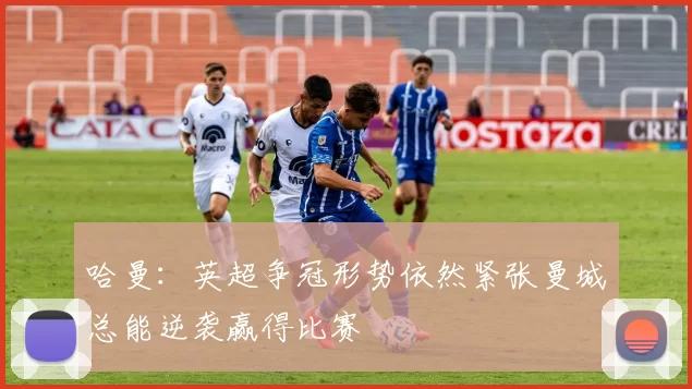 哈曼：英超争冠形势依然紧张曼城总能逆袭赢得比赛